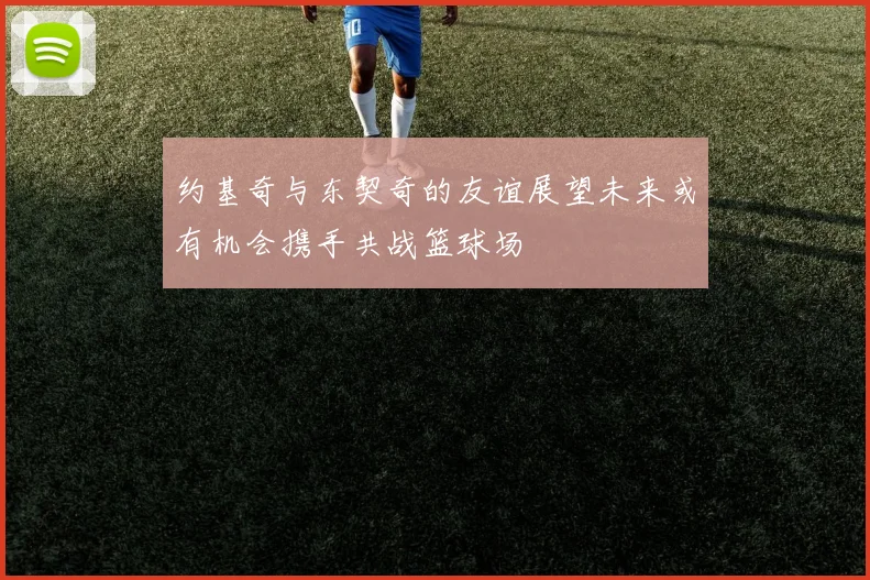 约基奇与东契奇的友谊展望未来或有机会携手共战篮球场