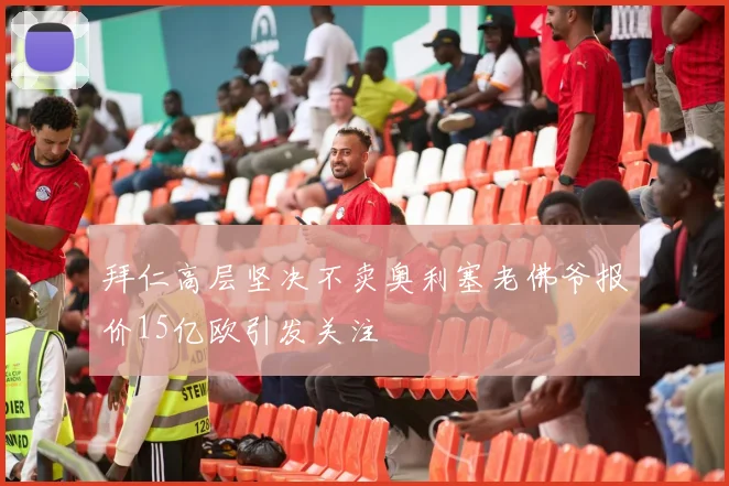 拜仁高层坚决不卖奥利塞老佛爷报价15亿欧引发关注