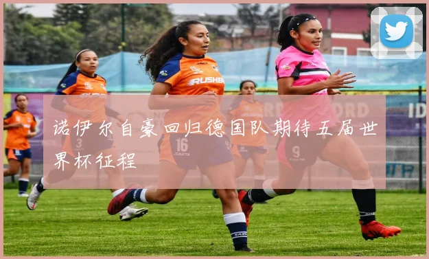 诺伊尔自豪回归德国队期待五届世界杯征程