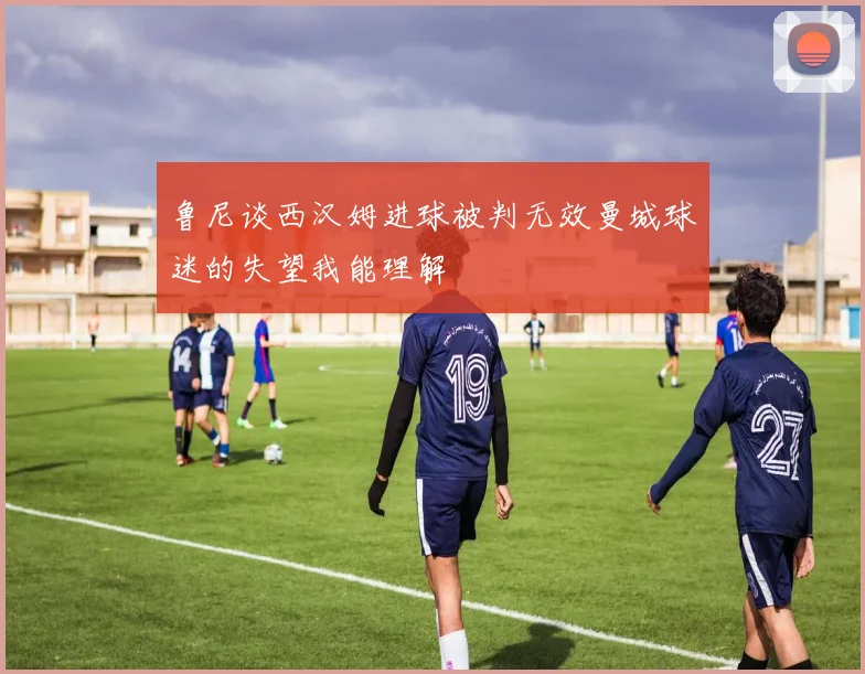 鲁尼谈西汉姆进球被判无效曼城球迷的失望我能理解
