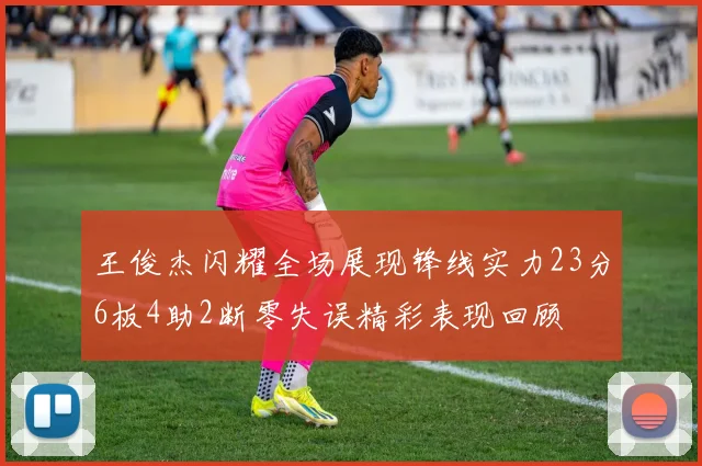 王俊杰闪耀全场展现锋线实力23分6板4助2断零失误精彩表现回顾