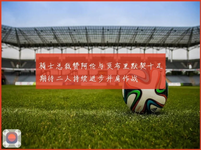 骑士总裁赞阿伦与莫布里默契十足期待二人持续进步并肩作战