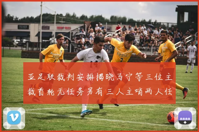 亚足联裁判安排揭晓马宁等三位主裁首轮无任务另有三人主哨两人任四官