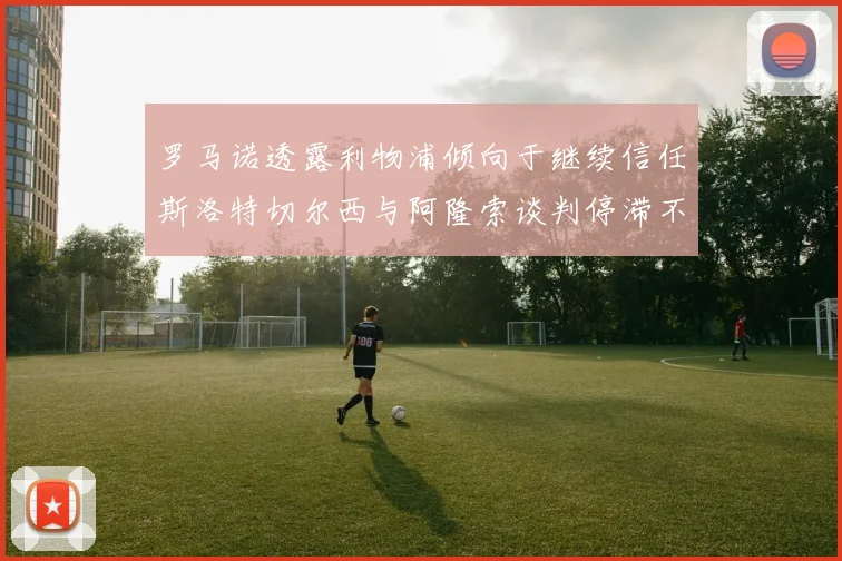 罗马诺透露利物浦倾向于继续信任斯洛特切尔西与阿隆索谈判停滞不前