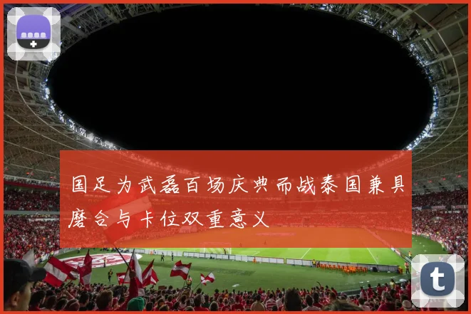 国足为武磊百场庆典而战泰国兼具磨合与卡位双重意义