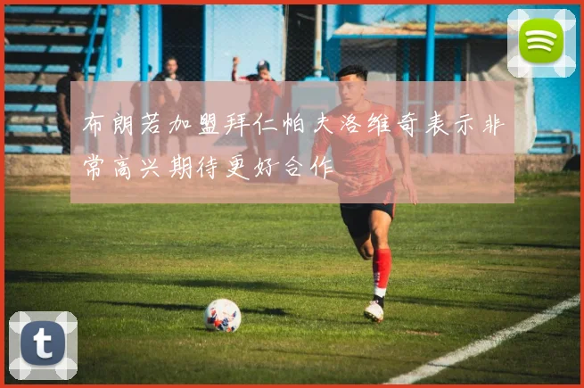 布朗若加盟拜仁帕夫洛维奇表示非常高兴期待更好合作
