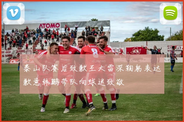 泰山队赛后致歉王大雷深鞠躬表达歉意韩鹏带队向球迷致敬