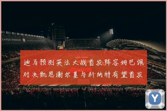 迪马预测英法大战首发阵容姆巴佩对决凯恩谢尔基与科纳特有望首发出战