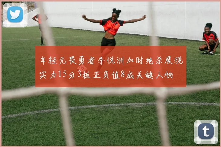 年轻无畏勇者李悦洲加时绝杀展现实力15分3板正负值8成关键人物