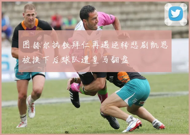 图赫尔执教拜仁再遇逆转悲剧凯恩被换下后球队遭皇马翻盘