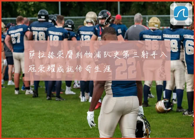 萨拉赫荣膺利物浦队史第三射手八冠荣耀成就传奇生涯