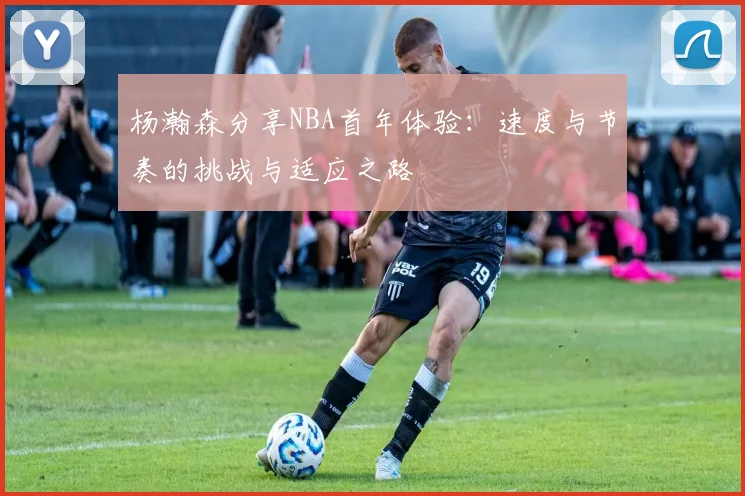 杨瀚森分享NBA首年体验：速度与节奏的挑战与适应之路