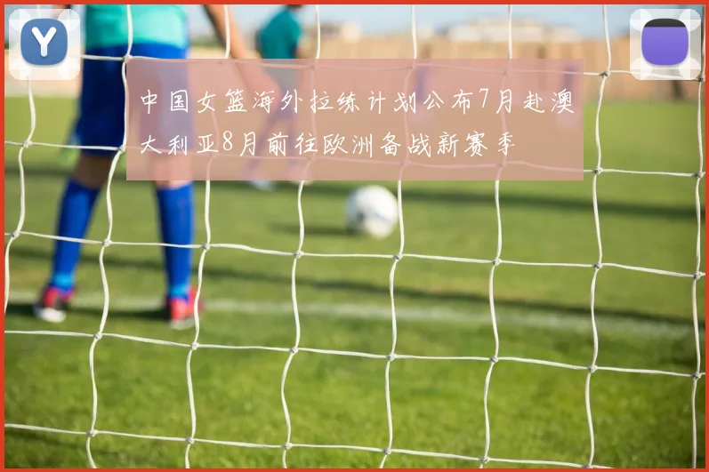 中国女篮海外拉练计划公布7月赴澳大利亚8月前往欧洲备战新赛季