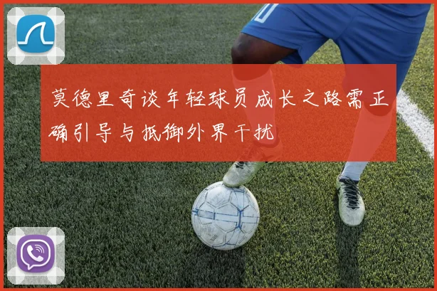 莫德里奇谈年轻球员成长之路需正确引导与抵御外界干扰