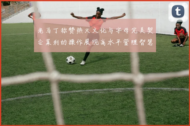 老马丁称赞热火文化与字母完美契合莱利的操作展现高水平管理智慧
