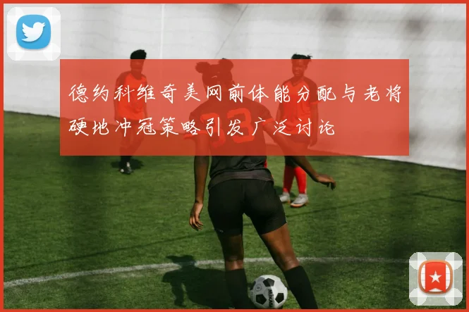 德约科维奇美网前体能分配与老将硬地冲冠策略引发广泛讨论